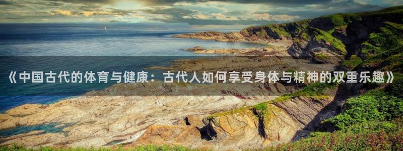 k1体育娱乐：《中国古代的体育与健康：古代人如何享受身体与精神的双重乐趣》